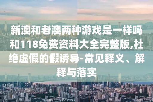 新澳和老澳兩種游戲是一樣嗎和118免費資料大全完整版,杜絕虛假的假誘導-常見釋義、解釋與落實