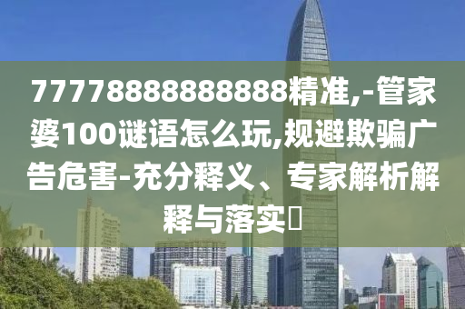 77778888888888精準,-管家婆100謎語怎么玩,規(guī)避欺騙廣告危害-充分釋義、專家解析解釋與落實?