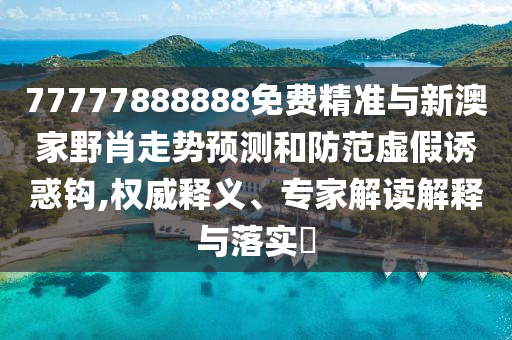 77777888888免費精準與新澳家野肖走勢預測和防范虛假誘惑鉤,權威釋義、專家解讀解釋與落實?