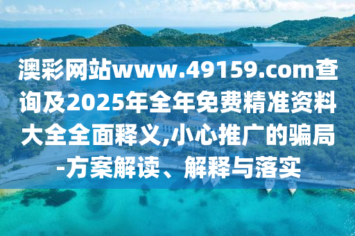 澳彩網站www.49159.соm查詢及2025年全年免費精準資料大全全面釋義,小心推廣的騙局-方案解讀、解釋與落實