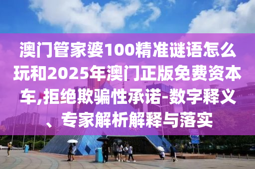 澳門管家婆100精準謎語怎么玩和2025年澳門正版免費資本車,拒絕欺騙性承諾-數字釋義、專家解析解釋與落實
