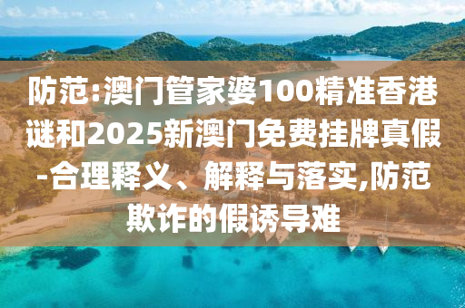 防范:澳門管家婆100精準香港謎和2025新澳門免費掛牌真假-合理釋義、解釋與落實,防范欺詐的假誘導難