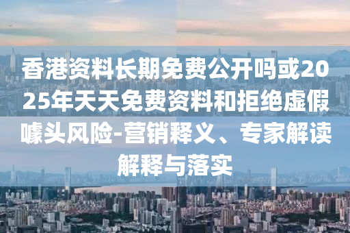 香港資料長期免費公開嗎或2025年天天免費資料和拒絕虛假噱頭風險-營銷釋義、專家解讀解釋與落實