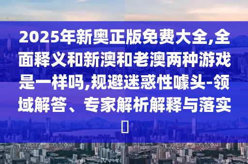 2025年新奧正版免費大全,全面釋義和新澳和老澳兩種游戲是一樣嗎,規避迷惑性噱頭-領域解答、專家解析解釋與落實?