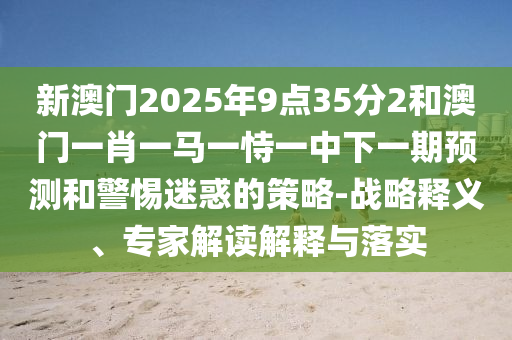 新澳門2025年9點35分2和澳門一肖一馬一恃一中下一期預測和警惕迷惑的策略-戰略釋義、專家解讀解釋與落實