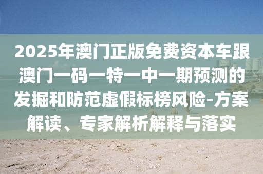 2025年澳門正版免費資本車跟澳門一碼一特一中一期預測的發掘和防范虛假標榜風險-方案解讀、專家解析解釋與落實
