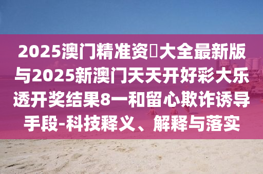 2025澳門精準資枓大全最新版與2025新澳門天天開好彩大樂透開獎結果8一和留心欺詐誘導手段-科技釋義、解釋與落實