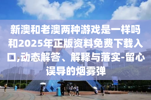 新澳和老澳兩種游戲是一樣嗎和2025年正版資料免費下載入口,動態解答、解釋與落實-留心誤導的煙霧彈