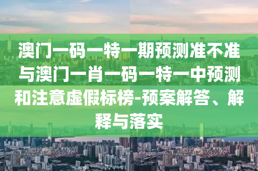 澳門一碼一特一期預測準不準與澳門一肖一碼一特一中預測和注意虛假標榜-預案解答、解釋與落實