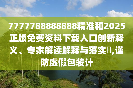 7777788888888精準和2025正版免費資料下載入口創新釋義、專家解讀解釋與落實?,謹防虛假包裝計