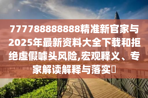 777788888888精準新官家與2025年最新資料大全下載和拒絕虛假噱頭風險,宏觀釋義、專家解讀解釋與落實?