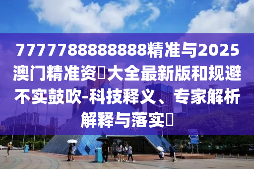 7777788888888精準與2025澳門精準資枓大全最新版和規避不實鼓吹-科技釋義、專家解析解釋與落實?