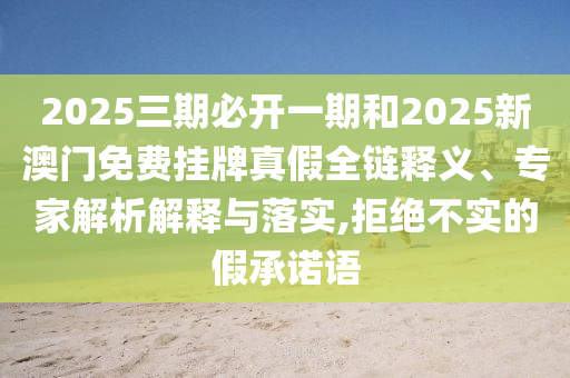2025三期必開一期和2025新澳門免費掛牌真假全鏈釋義、專家解析解釋與落實,拒絕不實的假承諾語