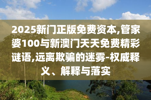 2025新門正版免費資本,管家婆100與新澳門天天免費精彩謎語,遠離欺騙的迷霧-權威釋義、解釋與落實