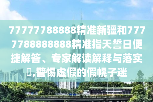 77777788888精準新疆和7777788888888精準指天誓日便捷解答、專家解讀解釋與落實?,警惕虛假的假幌子迷
