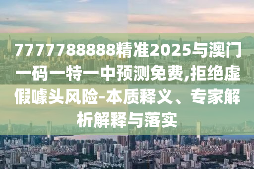 7777788888精準(zhǔn)2025與澳門一碼一特一中預(yù)測(cè)免費(fèi),拒絕虛假噱頭風(fēng)險(xiǎn)-本質(zhì)釋義、專家解析解釋與落實(shí)