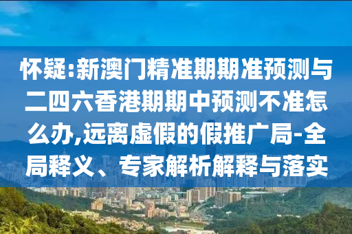 懷疑:新澳門精準期期準預測與二四六香港期期中預測不準怎么辦,遠離虛假的假推廣局-全局釋義、專家解析解釋與落實