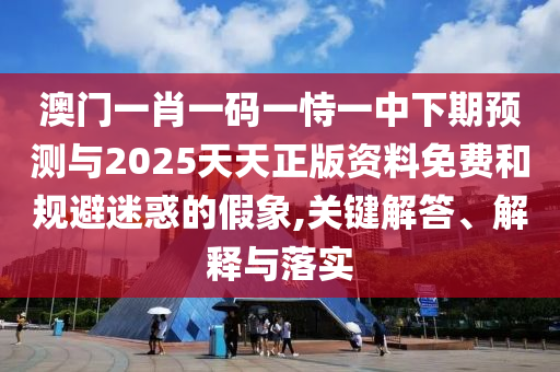 澳門一肖一碼一恃一中下期預測與2025天天正版資料免費和規避迷惑的假象,關鍵解答、解釋與落實