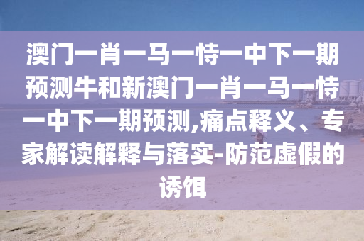 澳門一肖一馬一恃一中下一期預測牛和新澳門一肖一馬一恃一中下一期預測,痛點釋義、專家解讀解釋與落實-防范虛假的誘餌
