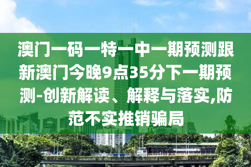 澳門一碼一特一中一期預測跟新澳門今晚9點35分下一期預測-創新解讀、解釋與落實,防范不實推銷騙局